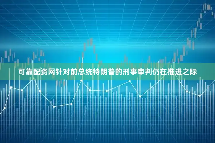 可靠配资网针对前总统特朗普的刑事审判仍在推进之际