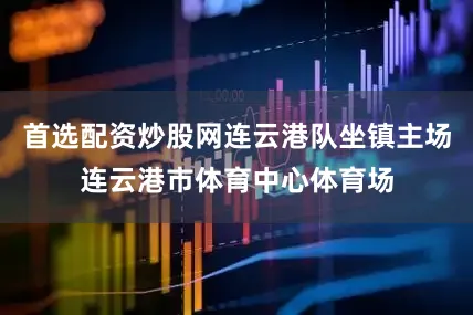 首选配资炒股网连云港队坐镇主场连云港市体育中心体育场