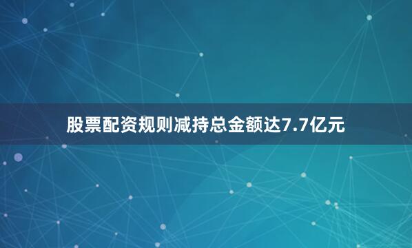 股票配资规则减持总金额达7.7亿元