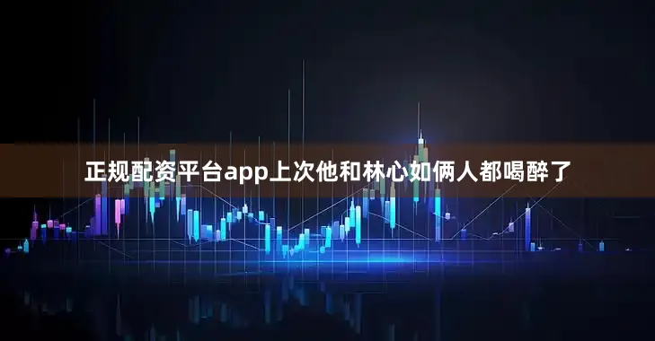 正规配资平台app上次他和林心如俩人都喝醉了