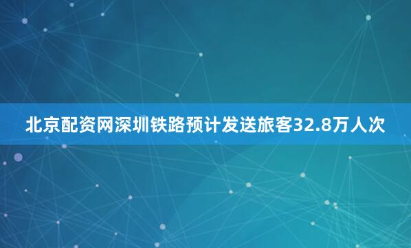 北京配资网深圳铁路预计发送旅客32.8万人次