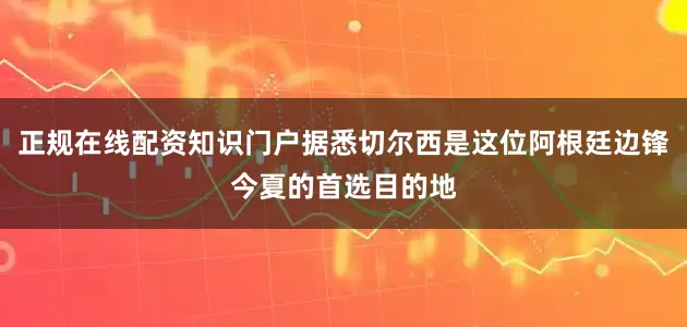 正规在线配资知识门户据悉切尔西是这位阿根廷边锋今夏的首选目的地
