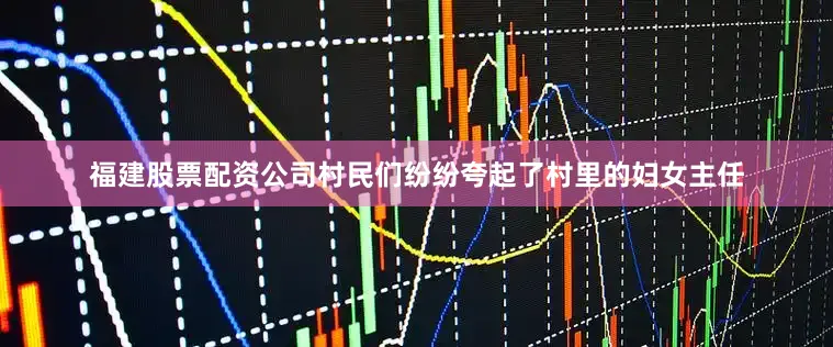 福建股票配资公司村民们纷纷夸起了村里的妇女主任