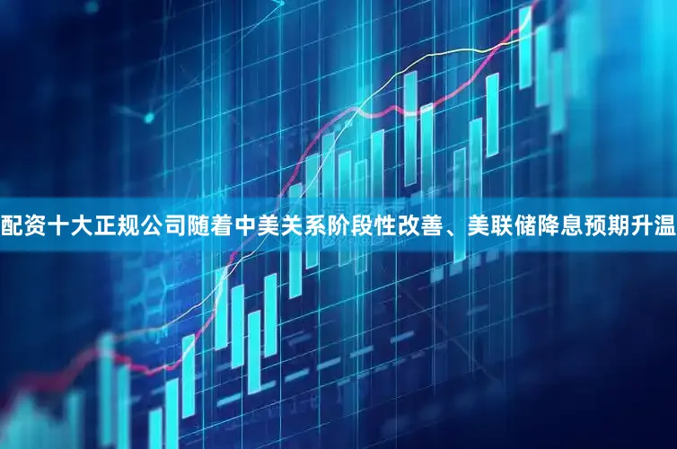 配资十大正规公司随着中美关系阶段性改善、美联储降息预期升温