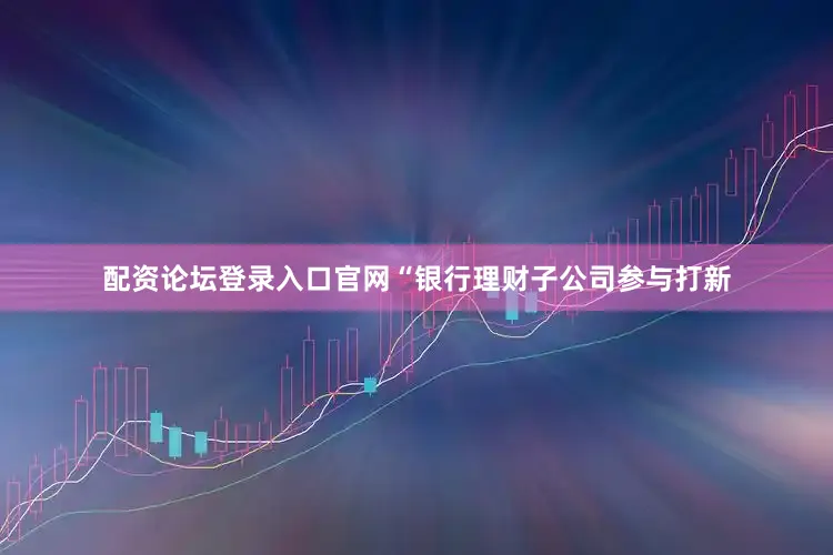配资论坛登录入口官网　　“银行理财子公司参与打新