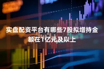 实盘配资平台有哪些7股拟增持金额在1亿元及以上